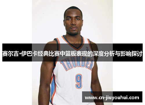 赛尔吉·伊巴卡经典比赛中篮板表现的深度分析与影响探讨