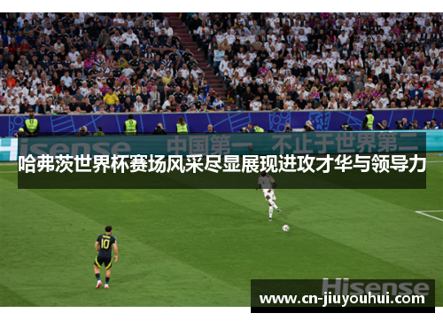 哈弗茨世界杯赛场风采尽显展现进攻才华与领导力