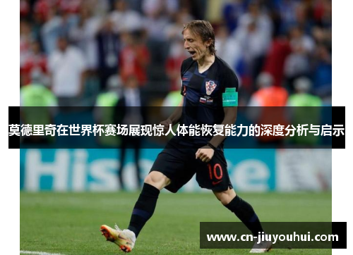 莫德里奇在世界杯赛场展现惊人体能恢复能力的深度分析与启示