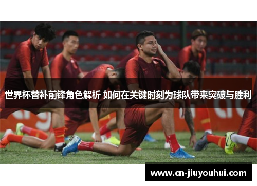 世界杯替补前锋角色解析 如何在关键时刻为球队带来突破与胜利