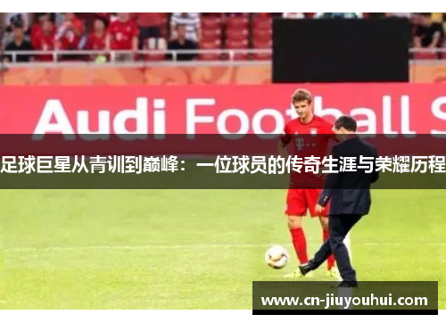 足球巨星从青训到巅峰：一位球员的传奇生涯与荣耀历程