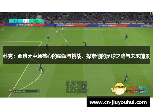 科克：西班牙中场核心的荣耀与挑战，探索他的足球之路与未来前景