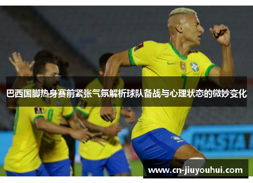 巴西国脚热身赛前紧张气氛解析球队备战与心理状态的微妙变化