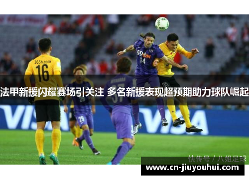 法甲新援闪耀赛场引关注 多名新援表现超预期助力球队崛起