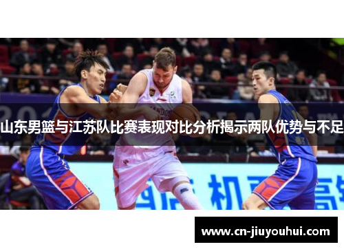 山东男篮与江苏队比赛表现对比分析揭示两队优势与不足