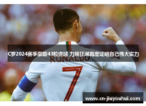 C罗2024赛季豪取43粒进球 力挽狂澜再度证明自己伟大实力