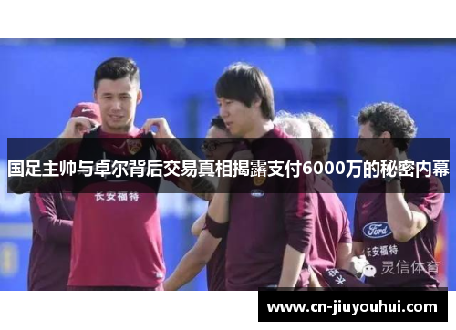 国足主帅与卓尔背后交易真相揭露支付6000万的秘密内幕