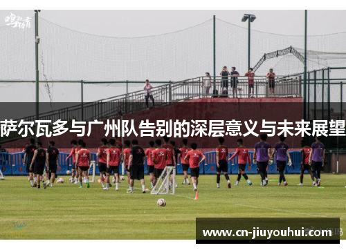 萨尔瓦多与广州队告别的深层意义与未来展望