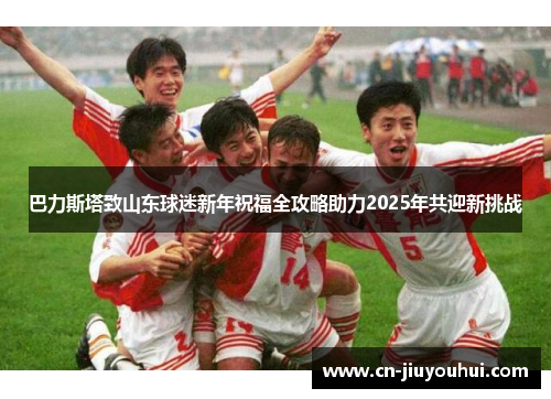 巴力斯塔致山东球迷新年祝福全攻略助力2025年共迎新挑战