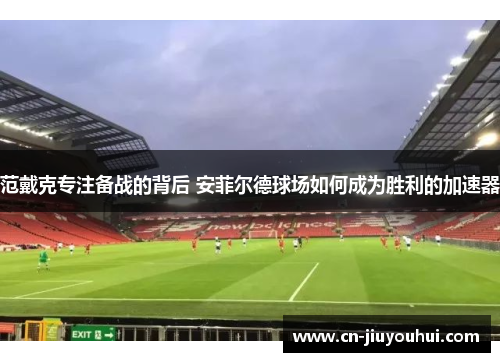范戴克专注备战的背后 安菲尔德球场如何成为胜利的加速器