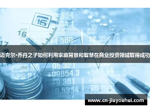 迈克尔·乔丹之子如何利用家庭背景和智慧在商业投资领域取得成功